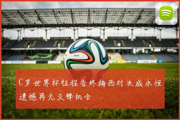 C罗世界杯征程告终梅西对决成永恒遗憾再无交锋机会