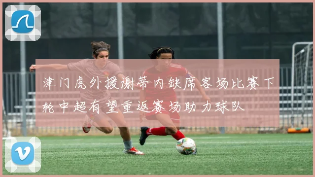 津门虎外援谢蒂内缺席客场比赛下轮中超有望重返赛场助力球队