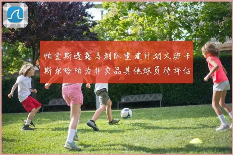 帕金斯透露马刺队重建计划文班卡斯尔哈珀为非卖品其他球员待评估
