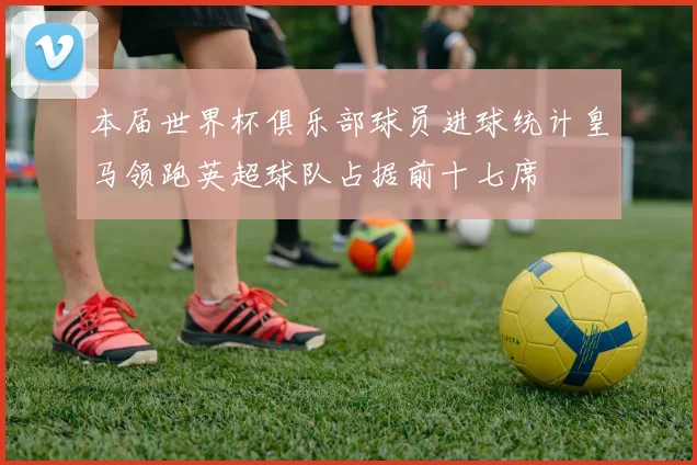 本届世界杯俱乐部球员进球统计皇马领跑英超球队占据前十七席