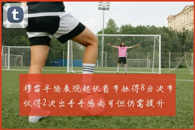 穆雷半场表现起伏首节独得8分次节仅得2次出手手感尚可但仍需提升