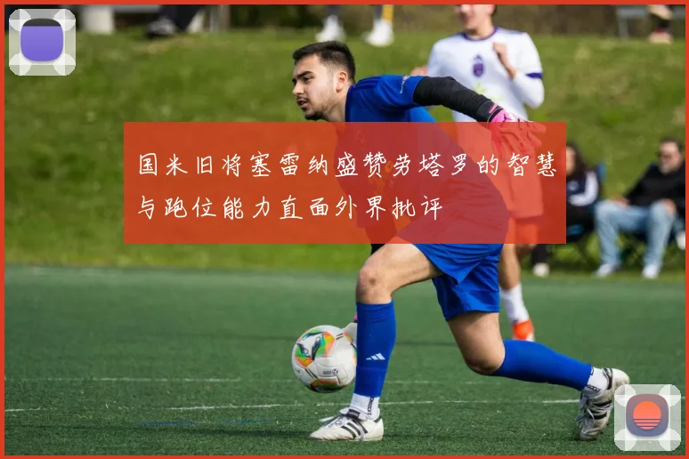 国米旧将塞雷纳盛赞劳塔罗的智慧与跑位能力直面外界批评