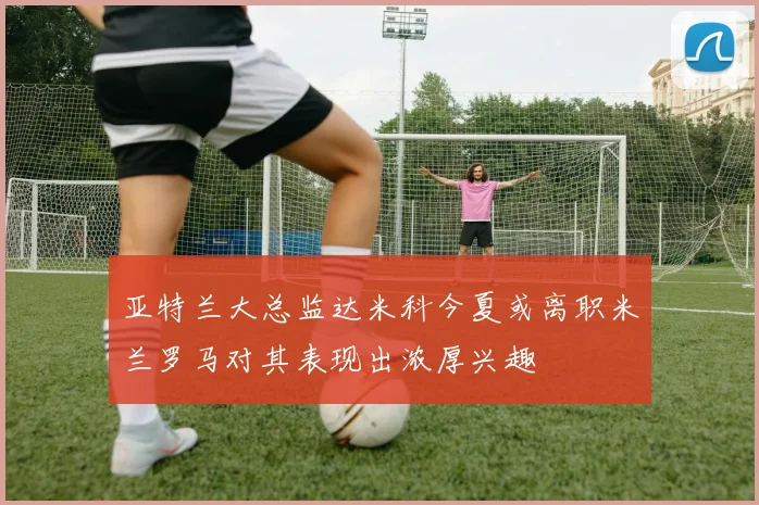 亚特兰大总监达米科今夏或离职米兰罗马对其表现出浓厚兴趣
