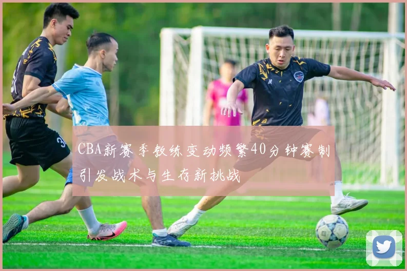 CBA新赛季教练变动频繁40分钟赛制引发战术与生存新挑战