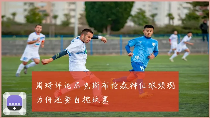周琦评论尼克斯布伦森神仙球频现为何还要自挖坟墓