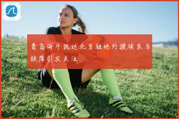 青岛海牛抵达北京驻地外援埃朱马缺席引发关注