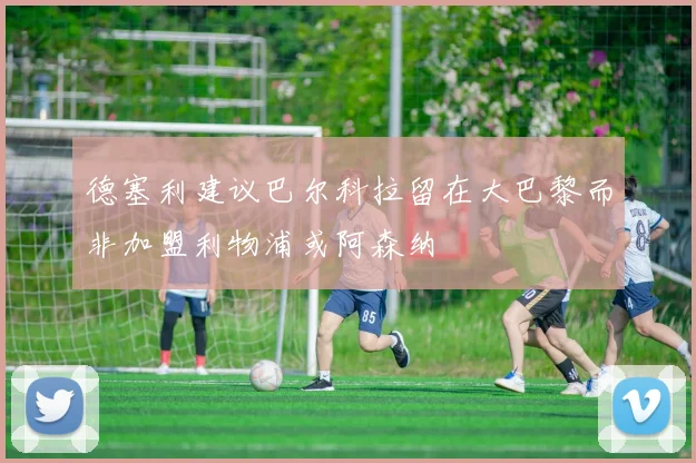 德塞利建议巴尔科拉留在大巴黎而非加盟利物浦或阿森纳