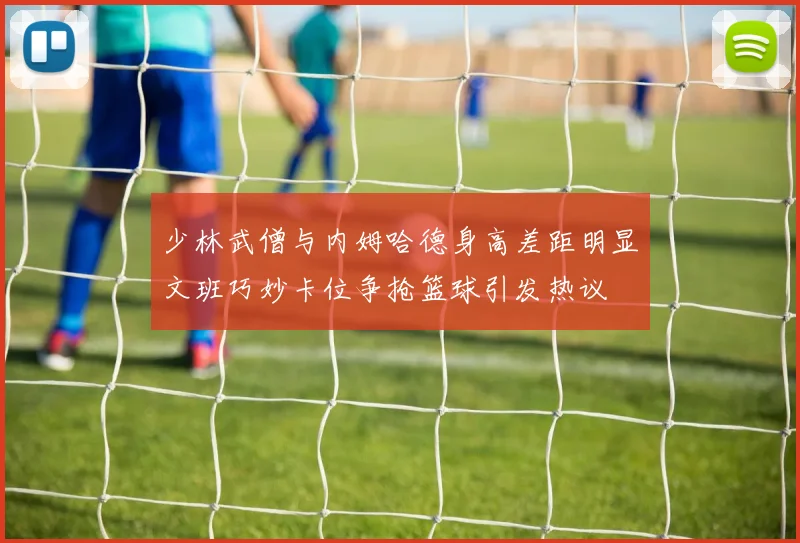 少林武僧与内姆哈德身高差距明显文班巧妙卡位争抢篮球引发热议